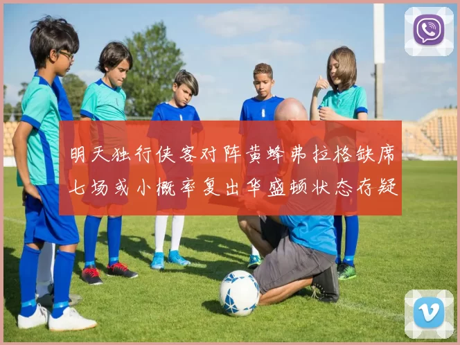明天独行侠客对阵黄蜂弗拉格缺席七场或小概率复出华盛顿状态存疑