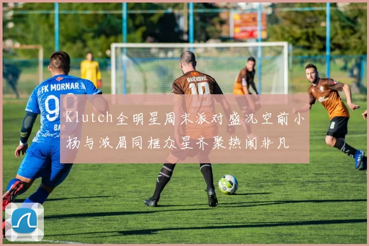 Klutch全明星周末派对盛况空前小杨与浓眉同框众星齐聚热闹非凡
