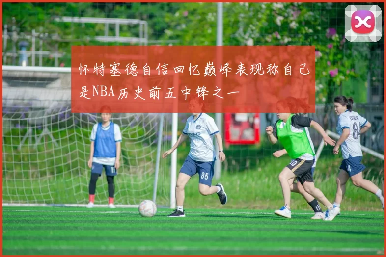 怀特塞德自信回忆巅峰表现称自己是NBA历史前五中锋之一