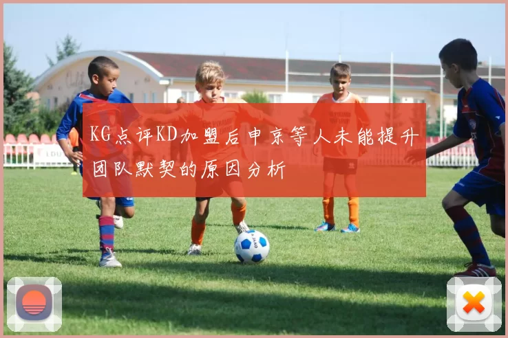 KG点评KD加盟后申京等人未能提升团队默契的原因分析