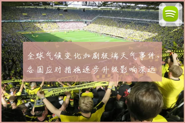 全球气候变化加剧极端天气事件,各国应对措施逐步升级影响深远
