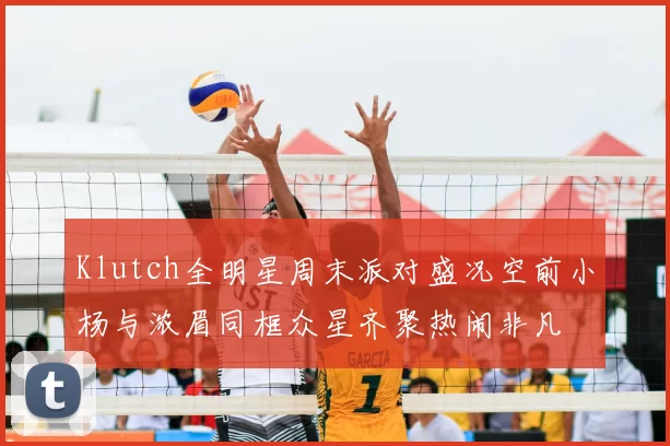 Klutch全明星周末派对盛况空前小杨与浓眉同框众星齐聚热闹非凡