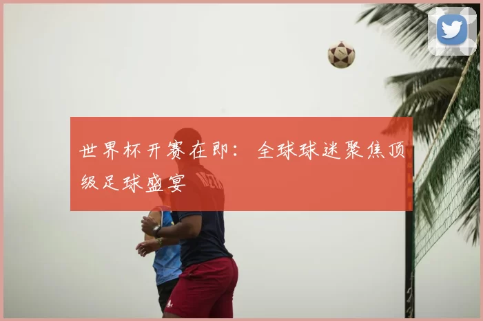 世界杯开赛在即:全球球迷聚焦顶级足球盛宴