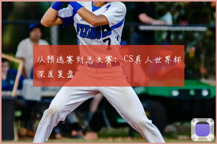 从预选赛到总决赛:CS真人世界杯深度复盘