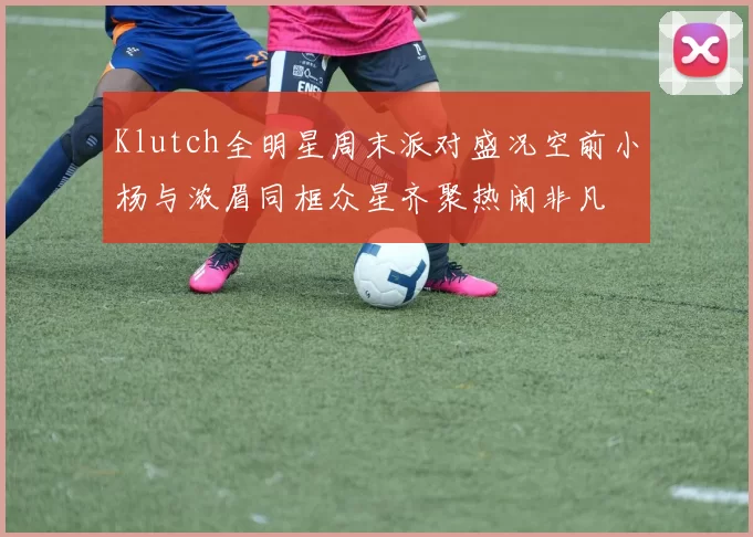 Klutch全明星周末派对盛况空前小杨与浓眉同框众星齐聚热闹非凡