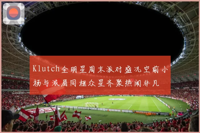 Klutch全明星周末派对盛况空前小杨与浓眉同框众星齐聚热闹非凡
