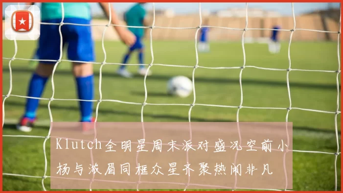 Klutch全明星周末派对盛况空前小杨与浓眉同框众星齐聚热闹非凡