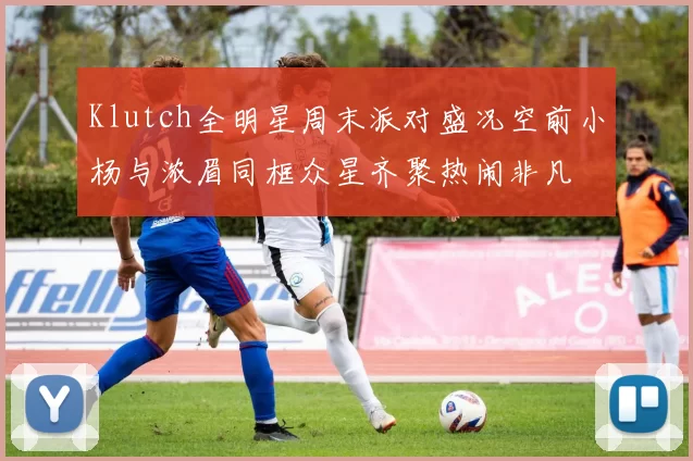Klutch全明星周末派对盛况空前小杨与浓眉同框众星齐聚热闹非凡