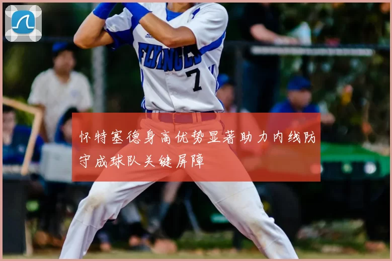 怀特塞德身高优势显著助力内线防守成球队关键屏障