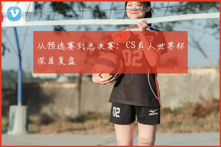 从预选赛到总决赛:CS真人世界杯深度复盘