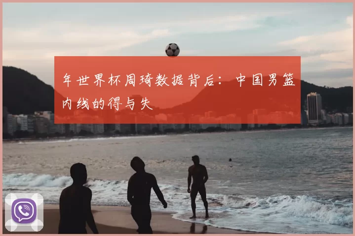 年世界杯周琦数据背后：中国男篮内线的得与失