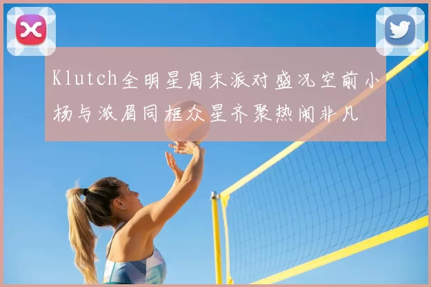 Klutch全明星周末派对盛况空前小杨与浓眉同框众星齐聚热闹非凡