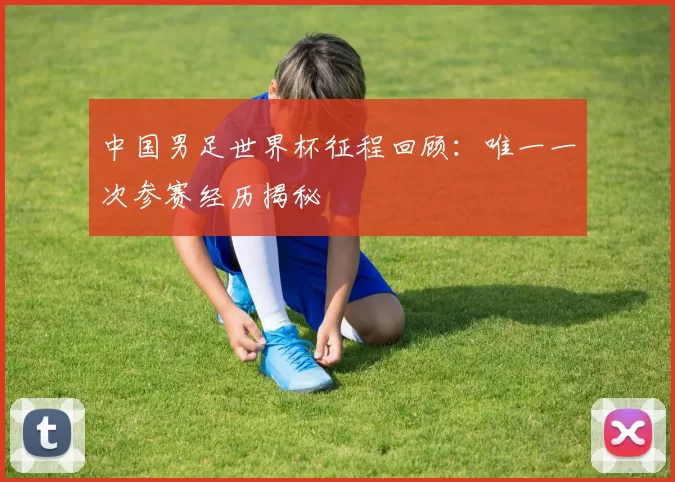 中国男足世界杯征程回顾:唯一一次参赛经历揭秘