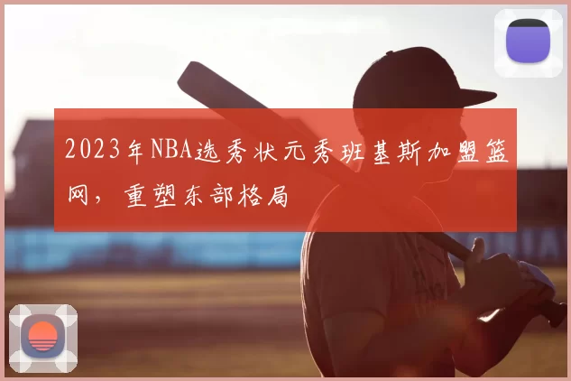 2023年NBA选秀状元秀班基斯加盟篮网,重塑东部格局