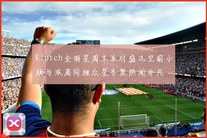 Klutch全明星周末派对盛况空前小杨与浓眉同框众星齐聚热闹非凡