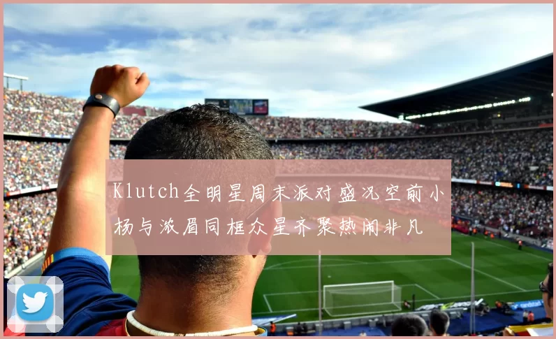 Klutch全明星周末派对盛况空前小杨与浓眉同框众星齐聚热闹非凡