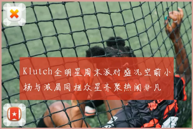 Klutch全明星周末派对盛况空前小杨与浓眉同框众星齐聚热闹非凡