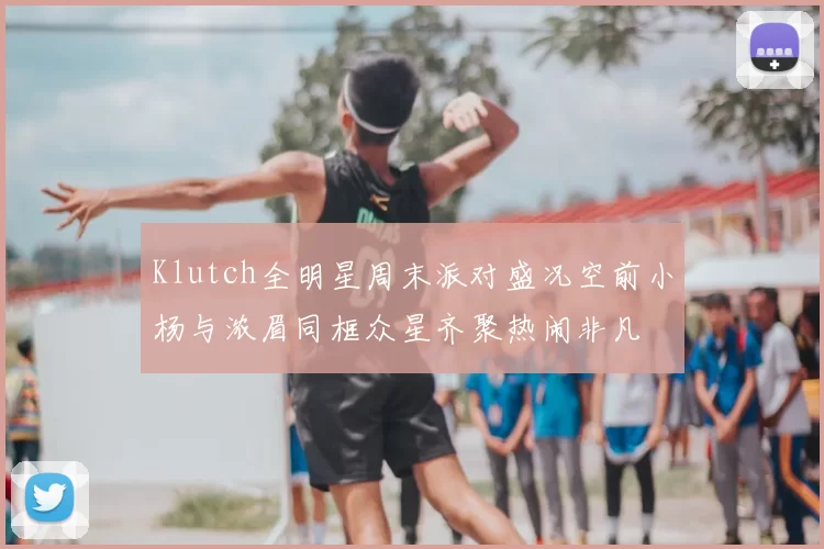 Klutch全明星周末派对盛况空前小杨与浓眉同框众星齐聚热闹非凡
