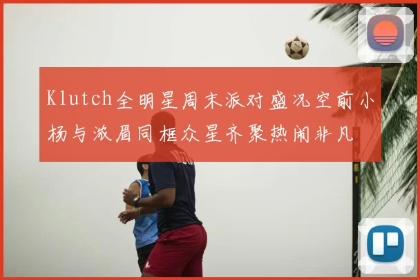 Klutch全明星周末派对盛况空前小杨与浓眉同框众星齐聚热闹非凡