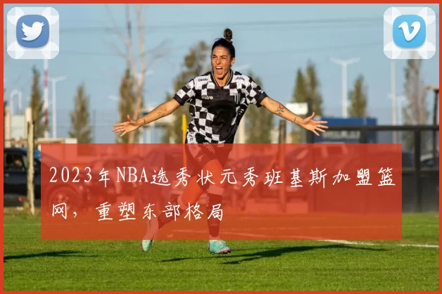 2023年NBA选秀状元秀班基斯加盟篮网,重塑东部格局