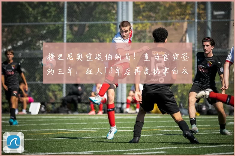 穆里尼奥重返伯纳乌!皇马官宣签约三年,狂人13年后再度执掌白衣军团