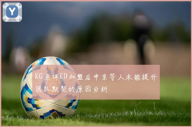 KG点评KD加盟后申京等人未能提升团队默契的原因分析