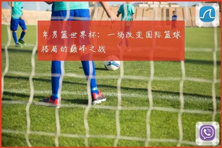 年男篮世界杯：一场改变国际篮球格局的巅峰之战