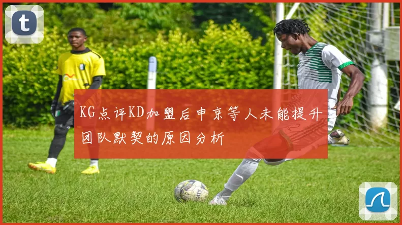KG点评KD加盟后申京等人未能提升团队默契的原因分析