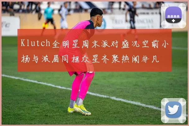 Klutch全明星周末派对盛况空前小杨与浓眉同框众星齐聚热闹非凡