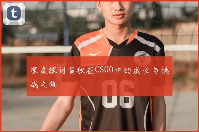 深度探讨黄敏在CSGO中的成长与挑战之路