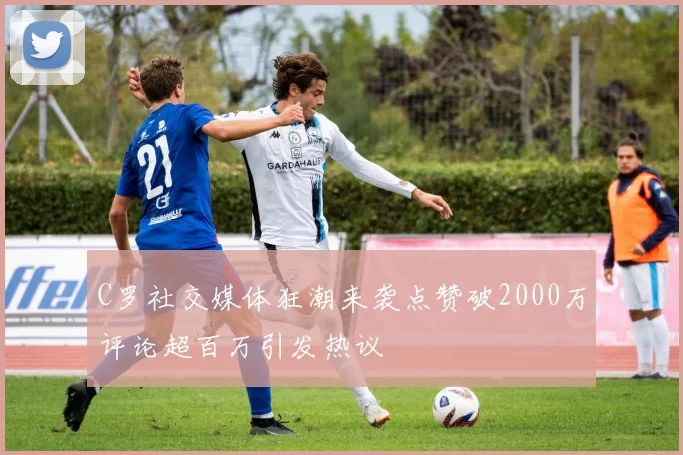 C罗社交媒体狂潮来袭点赞破2000万评论超百万引发热议