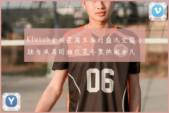 Klutch全明星周末派对盛况空前小杨与浓眉同框众星齐聚热闹非凡