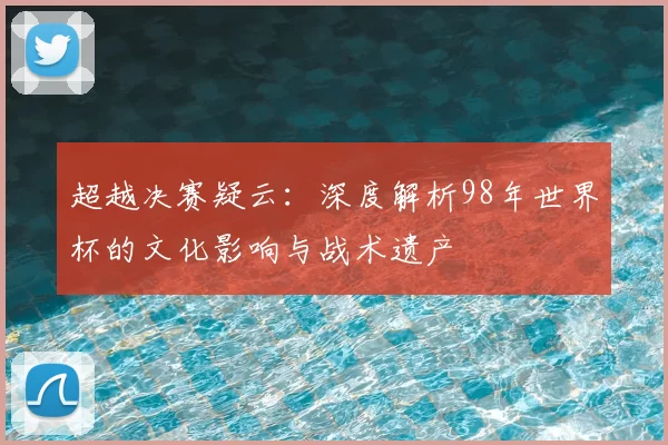 超越决赛疑云:深度解析98年世界杯的文化影响与战术遗产