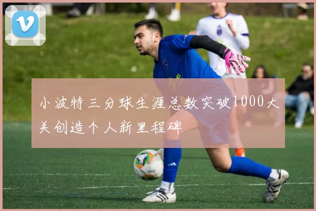 小波特三分球生涯总数突破1000大关创造个人新里程碑