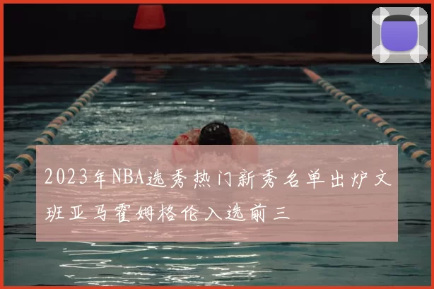 2023年NBA选秀热门新秀名单出炉文班亚马霍姆格伦入选前三