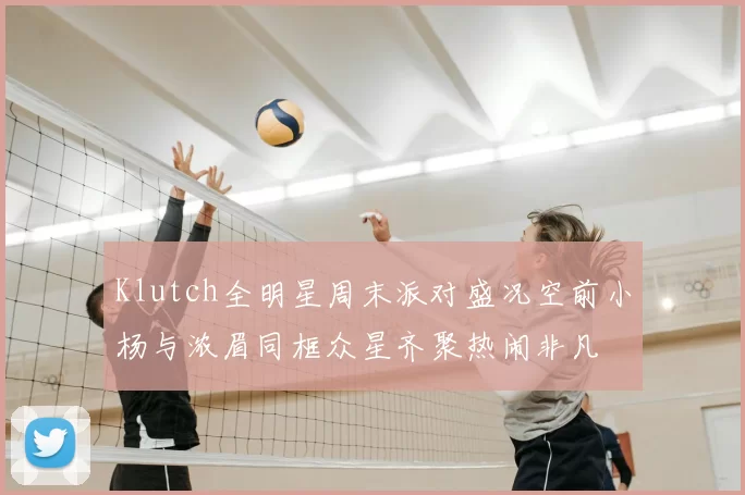 Klutch全明星周末派对盛况空前小杨与浓眉同框众星齐聚热闹非凡
