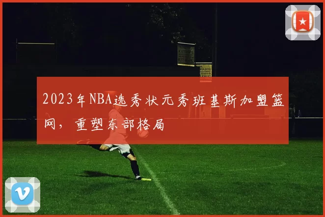 2023年NBA选秀状元秀班基斯加盟篮网,重塑东部格局
