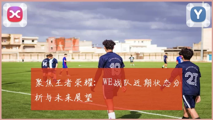 聚焦王者荣耀:WE战队近期状态分析与未来展望