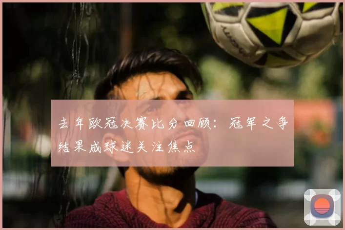 去年欧冠决赛比分回顾:冠军之争结果成球迷关注焦点