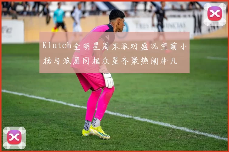 Klutch全明星周末派对盛况空前小杨与浓眉同框众星齐聚热闹非凡