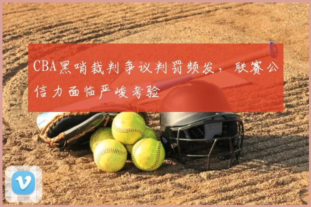 CBA黑哨裁判争议判罚频发,联赛公信力面临严峻考验