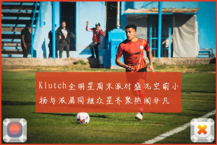 Klutch全明星周末派对盛况空前小杨与浓眉同框众星齐聚热闹非凡