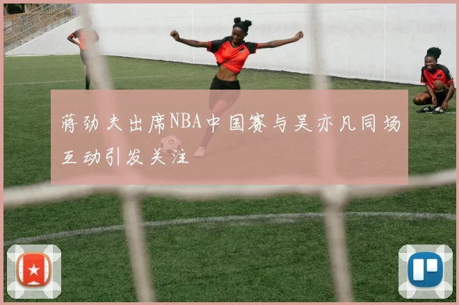 蒋劲夫出席NBA中国赛与吴亦凡同场互动引发关注