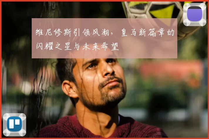 维尼修斯引领风潮,皇马新篇章的闪耀之星与未来希望