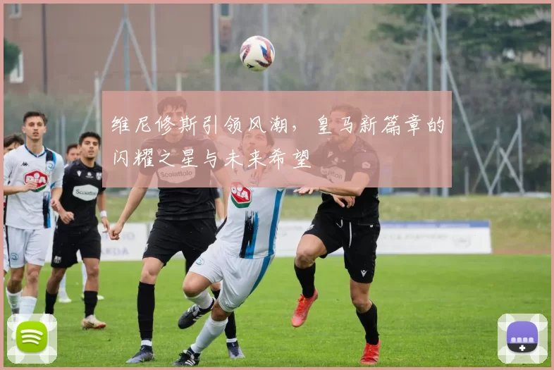 维尼修斯引领风潮,皇马新篇章的闪耀之星与未来希望