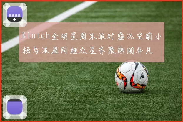 Klutch全明星周末派对盛况空前小杨与浓眉同框众星齐聚热闹非凡