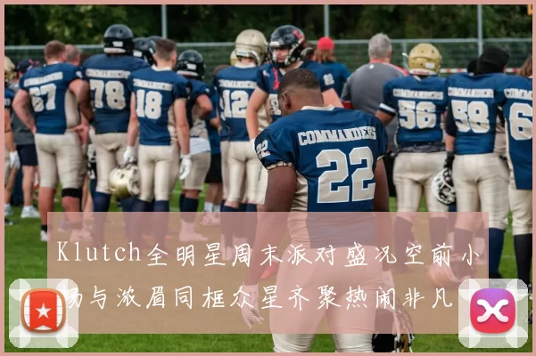 Klutch全明星周末派对盛况空前小杨与浓眉同框众星齐聚热闹非凡