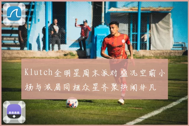 Klutch全明星周末派对盛况空前小杨与浓眉同框众星齐聚热闹非凡