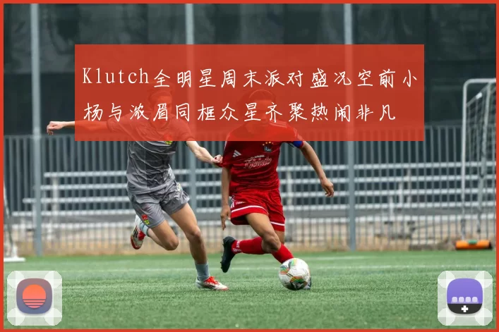 Klutch全明星周末派对盛况空前小杨与浓眉同框众星齐聚热闹非凡