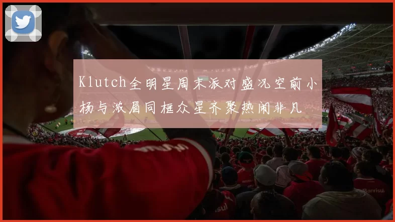 Klutch全明星周末派对盛况空前小杨与浓眉同框众星齐聚热闹非凡